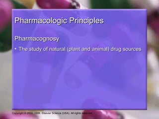 Copyright © 2002, 1998, Elsevier Science (USA). All rights reserved.
Pharmacologic PrinciplesPharmacologic Principles
PharmacognosyPharmacognosy
• The study of natural (plant and animal) drug sourcesThe study of natural (plant and animal) drug sources
 