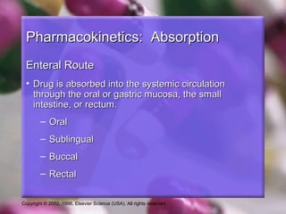 Copyright © 2002, 1998, Elsevier Science (USA). All rights reserved.
Pharmacokinetics: AbsorptionPharmacokinetics: Absorption
Enteral RouteEnteral Route
• Drug is absorbed into the systemic circulationDrug is absorbed into the systemic circulation
through the oral or gastric mucosa, the smallthrough the oral or gastric mucosa, the small
intestine, or rectum.intestine, or rectum.
– OralOral
– SublingualSublingual
– BuccalBuccal
– RectalRectal
 