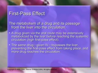 Copyright © 2002, 1998, Elsevier Science (USA). All rights reserved.
First-Pass EffectFirst-Pass Effect
The metabolism of a drug and its passageThe metabolism of a drug and its passage
from the liver into the circulation.from the liver into the circulation.
• A drug given via the oral route may be extensivelyA drug given via the oral route may be extensively
metabolized by the liver before reaching the systemicmetabolized by the liver before reaching the systemic
circulation (high first-pass effect).circulation (high first-pass effect).
• The same drug—given IV—bypasses the liver,The same drug—given IV—bypasses the liver,
preventing the first-pass effect from taking place, andpreventing the first-pass effect from taking place, and
more drug reaches the circulation.more drug reaches the circulation.
 