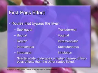 Copyright © 2002, 1998, Elsevier Science (USA). All rights reserved.
First-Pass EffectFirst-Pass Effect
• Routes that bypass the liver:Routes that bypass the liver:
– SublingualSublingual TransdermalTransdermal
– BuccalBuccal VaginalVaginal
– Rectal*Rectal* IntramuscularIntramuscular
– IntravenousIntravenous SubcutaneousSubcutaneous
– IntranasalIntranasal InhalationInhalation
*Rectal route undergoes a higher degree of first-*Rectal route undergoes a higher degree of first-
pass effects than the other routes listed.pass effects than the other routes listed.
 