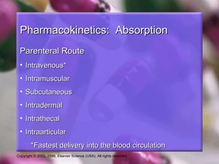 Copyright © 2002, 1998, Elsevier Science (USA). All rights reserved.
Pharmacokinetics: AbsorptionPharmacokinetics: Absorption
Parenteral RouteParenteral Route
• Intravenous*Intravenous*
• IntramuscularIntramuscular
• SubcutaneousSubcutaneous
• IntradermalIntradermal
• IntrathecalIntrathecal
• IntraarticularIntraarticular
*Fastest delivery into the blood circulation*Fastest delivery into the blood circulation
 