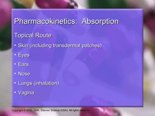 Copyright © 2002, 1998, Elsevier Science (USA). All rights reserved.
Pharmacokinetics: AbsorptionPharmacokinetics: Absorption
Topical RouteTopical Route
• Skin (including transdermal patches)Skin (including transdermal patches)
• EyesEyes
• EarsEars
• NoseNose
• Lungs (inhalation)Lungs (inhalation)
• VaginaVagina
 