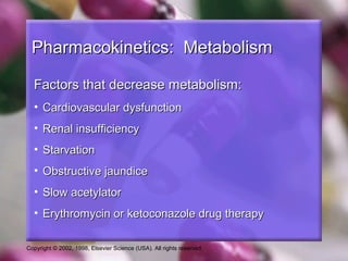 Copyright © 2002, 1998, Elsevier Science (USA). All rights reserved.
Pharmacokinetics: MetabolismPharmacokinetics: Metabolism
Factors that decrease metabolism:Factors that decrease metabolism:
• Cardiovascular dysfunctionCardiovascular dysfunction
• Renal insufficiencyRenal insufficiency
• StarvationStarvation
• Obstructive jaundiceObstructive jaundice
• Slow acetylatorSlow acetylator
• Erythromycin or ketoconazole drug therapyErythromycin or ketoconazole drug therapy
 