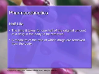 Copyright © 2002, 1998, Elsevier Science (USA). All rights reserved.
PharmacokineticsPharmacokinetics
Half-LifeHalf-Life
• The time it takes for one half of the original amountThe time it takes for one half of the original amount
of a drug in the body to be removed.of a drug in the body to be removed.
• A measure of the rate at which drugs are removedA measure of the rate at which drugs are removed
from the body.from the body.
 