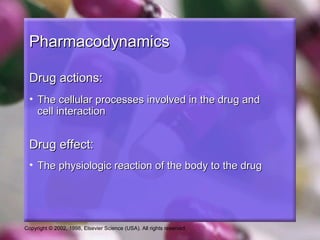 Copyright © 2002, 1998, Elsevier Science (USA). All rights reserved.
PharmacodynamicsPharmacodynamics
Drug actions:Drug actions:
• The cellular processes involved in the drug andThe cellular processes involved in the drug and
cell interactioncell interaction
Drug effect:Drug effect:
• The physiologic reaction of the body to the drugThe physiologic reaction of the body to the drug
 