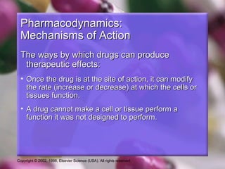 Copyright © 2002, 1998, Elsevier Science (USA). All rights reserved.
Pharmacodynamics:Pharmacodynamics:
Mechanisms of ActionMechanisms of Action
The ways by which drugs can produceThe ways by which drugs can produce
therapeutic effects:therapeutic effects:
• Once the drug is at the site of action, it can modifyOnce the drug is at the site of action, it can modify
the rate (increase or decrease) at which the cells orthe rate (increase or decrease) at which the cells or
tissues function.tissues function.
• A drug cannot make a cell or tissue perform aA drug cannot make a cell or tissue perform a
function it was not designed to perform.function it was not designed to perform.
 