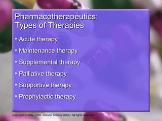 Copyright © 2002, 1998, Elsevier Science (USA). All rights reserved.
Pharmacotherapeutics:Pharmacotherapeutics:
Types of TherapiesTypes of Therapies
• Acute therapyAcute therapy
• Maintenance therapyMaintenance therapy
• Supplemental therapySupplemental therapy
• Palliative therapyPalliative therapy
• Supportive therapySupportive therapy
• Prophylactic therapyProphylactic therapy
 
