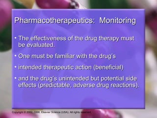Copyright © 2002, 1998, Elsevier Science (USA). All rights reserved.
Pharmacotherapeutics: MonitoringPharmacotherapeutics: Monitoring
• The effectiveness of the drug therapy mustThe effectiveness of the drug therapy must
be evaluated.be evaluated.
• One must be familiar with the drug’sOne must be familiar with the drug’s
• intended therapeutic action (beneficial)intended therapeutic action (beneficial)
• and the drug’s unintended but potential sideand the drug’s unintended but potential side
effects (predictable, adverse drug reactions).effects (predictable, adverse drug reactions).
 