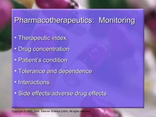 Copyright © 2002, 1998, Elsevier Science (USA). All rights reserved.
Pharmacotherapeutics: MonitoringPharmacotherapeutics: Monitoring
• Therapeutic indexTherapeutic index
• Drug concentrationDrug concentration
• Patient’s conditionPatient’s condition
• Tolerance and dependenceTolerance and dependence
• InteractionsInteractions
• Side effects/adverse drug effectsSide effects/adverse drug effects
 