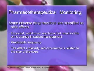 Copyright © 2002, 1998, Elsevier Science (USA). All rights reserved.
Pharmacotherapeutics: MonitoringPharmacotherapeutics: Monitoring
Some adverse drug reactions are classified asSome adverse drug reactions are classified as
side effects.side effects.
• Expected, well-known reactions that result in littleExpected, well-known reactions that result in little
or no change in patient managementor no change in patient management
• Predictable frequencyPredictable frequency
• The effect’s intensity and occurrence is related toThe effect’s intensity and occurrence is related to
the size of the dosethe size of the dose
 