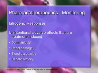 Copyright © 2002, 1998, Elsevier Science (USA). All rights reserved.
Pharmacotherapeutics: MonitoringPharmacotherapeutics: Monitoring
Iatrogenic ResponsesIatrogenic Responses
Unintentional adverse effects that areUnintentional adverse effects that are
treatment-inducedtreatment-induced
• DermatologicDermatologic
• Renal damageRenal damage
• Blood dyscrasiasBlood dyscrasias
• Hepatic toxicityHepatic toxicity
 