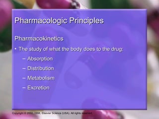 Copyright © 2002, 1998, Elsevier Science (USA). All rights reserved.
Pharmacologic PrinciplesPharmacologic Principles
PharmacokineticsPharmacokinetics
• The study of what the body does to the drug:The study of what the body does to the drug:
– AbsorptionAbsorption
– DistributionDistribution
– MetabolismMetabolism
– ExcretionExcretion
 