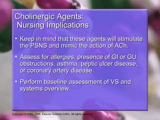 Copyright © 2002, 1998, Elsevier Science (USA). All rights reserved.
Cholinergic Agents:Cholinergic Agents:
Nursing ImplicationsNursing Implications
• Keep in mind that these agents will stimulateKeep in mind that these agents will stimulate
the PSNS and mimic the action of ACh.the PSNS and mimic the action of ACh.
• Assess for allergies, presence of GI or GUAssess for allergies, presence of GI or GU
obstructions, asthma, peptic ulcer disease,obstructions, asthma, peptic ulcer disease,
or coronary artery disease.or coronary artery disease.
• Perform baseline assessment of VS andPerform baseline assessment of VS and
systems overview.systems overview.
 