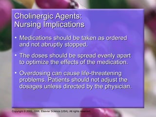Copyright © 2002, 1998, Elsevier Science (USA). All rights reserved.
Cholinergic Agents:Cholinergic Agents:
Nursing ImplicationsNursing Implications
• Medications should be taken as orderedMedications should be taken as ordered
and not abruptly stopped.and not abruptly stopped.
• The doses should be spread evenly apartThe doses should be spread evenly apart
to optimize the effects of the medication.to optimize the effects of the medication.
• Overdosing can cause life-threateningOverdosing can cause life-threatening
problems. Patients should not adjust theproblems. Patients should not adjust the
dosages unless directed by the physician.dosages unless directed by the physician.
 