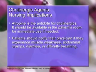 Copyright © 2002, 1998, Elsevier Science (USA). All rights reserved.
Cholinergic Agents:Cholinergic Agents:
Nursing ImplicationsNursing Implications
• Atropine is the antidote for cholinergics.Atropine is the antidote for cholinergics.
It should be available in the patient’s roomIt should be available in the patient’s room
for immediate use if needed.for immediate use if needed.
• Patients should notify their physician if theyPatients should notify their physician if they
experience muscle weakness, abdominalexperience muscle weakness, abdominal
cramps, diarrhea, or difficulty breathing.cramps, diarrhea, or difficulty breathing.
 