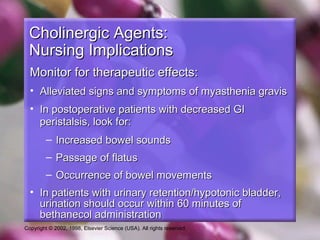 Copyright © 2002, 1998, Elsevier Science (USA). All rights reserved.
Cholinergic Agents:Cholinergic Agents:
Nursing ImplicationsNursing Implications
Monitor for therapeutic effects:Monitor for therapeutic effects:
• Alleviated signs and symptoms of myasthenia gravisAlleviated signs and symptoms of myasthenia gravis
• In postoperative patients with decreased GIIn postoperative patients with decreased GI
peristalsis, look for:peristalsis, look for:
– Increased bowel soundsIncreased bowel sounds
– Passage of flatusPassage of flatus
– Occurrence of bowel movementsOccurrence of bowel movements
• In patients with urinary retention/hypotonic bladder,In patients with urinary retention/hypotonic bladder,
urination should occur within 60 minutes ofurination should occur within 60 minutes of
bethanecol administrationbethanecol administration
 