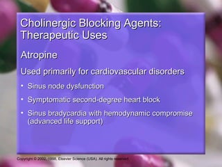 Copyright © 2002, 1998, Elsevier Science (USA). All rights reserved.
Cholinergic Blocking Agents:Cholinergic Blocking Agents:
Therapeutic UsesTherapeutic Uses
AtropineAtropine
Used primarily for cardiovascular disordersUsed primarily for cardiovascular disorders
• Sinus node dysfunctionSinus node dysfunction
• Symptomatic second-degree heart blockSymptomatic second-degree heart block
• Sinus bradycardia with hemodynamic compromiseSinus bradycardia with hemodynamic compromise
(advanced life support)(advanced life support)
 