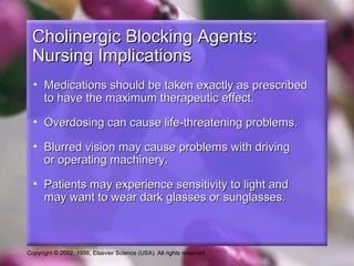 Copyright © 2002, 1998, Elsevier Science (USA). All rights reserved.
Cholinergic Blocking Agents:Cholinergic Blocking Agents:
Nursing ImplicationsNursing Implications
• Medications should be taken exactly as prescribedMedications should be taken exactly as prescribed
to have the maximum therapeutic effect.to have the maximum therapeutic effect.
• Overdosing can cause life-threatening problems.Overdosing can cause life-threatening problems.
• Blurred vision may cause problems with drivingBlurred vision may cause problems with driving
or operating machinery.or operating machinery.
• Patients may experience sensitivity to light andPatients may experience sensitivity to light and
may want to wear dark glasses or sunglasses.may want to wear dark glasses or sunglasses.
 