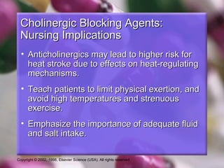 Copyright © 2002, 1998, Elsevier Science (USA). All rights reserved.
Cholinergic Blocking Agents:Cholinergic Blocking Agents:
Nursing ImplicationsNursing Implications
• Anticholinergics may lead to higher risk forAnticholinergics may lead to higher risk for
heat stroke due to effects on heat-regulatingheat stroke due to effects on heat-regulating
mechanisms.mechanisms.
• Teach patients to limit physical exertion, andTeach patients to limit physical exertion, and
avoid high temperatures and strenuousavoid high temperatures and strenuous
exercise.exercise.
• Emphasize the importance of adequate fluidEmphasize the importance of adequate fluid
and salt intake.and salt intake.
 