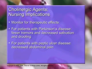Copyright © 2002, 1998, Elsevier Science (USA). All rights reserved.
Cholinergic Agents:Cholinergic Agents:
Nursing ImplicationsNursing Implications
• Monitor for therapeutic effects:Monitor for therapeutic effects:
• For patients with Parkinson’s disease:For patients with Parkinson’s disease:
fewer tremors and decreased salivationfewer tremors and decreased salivation
and droolingand drooling
• For patients with peptic ulcer disease:For patients with peptic ulcer disease:
decreased abdominal paindecreased abdominal pain
 