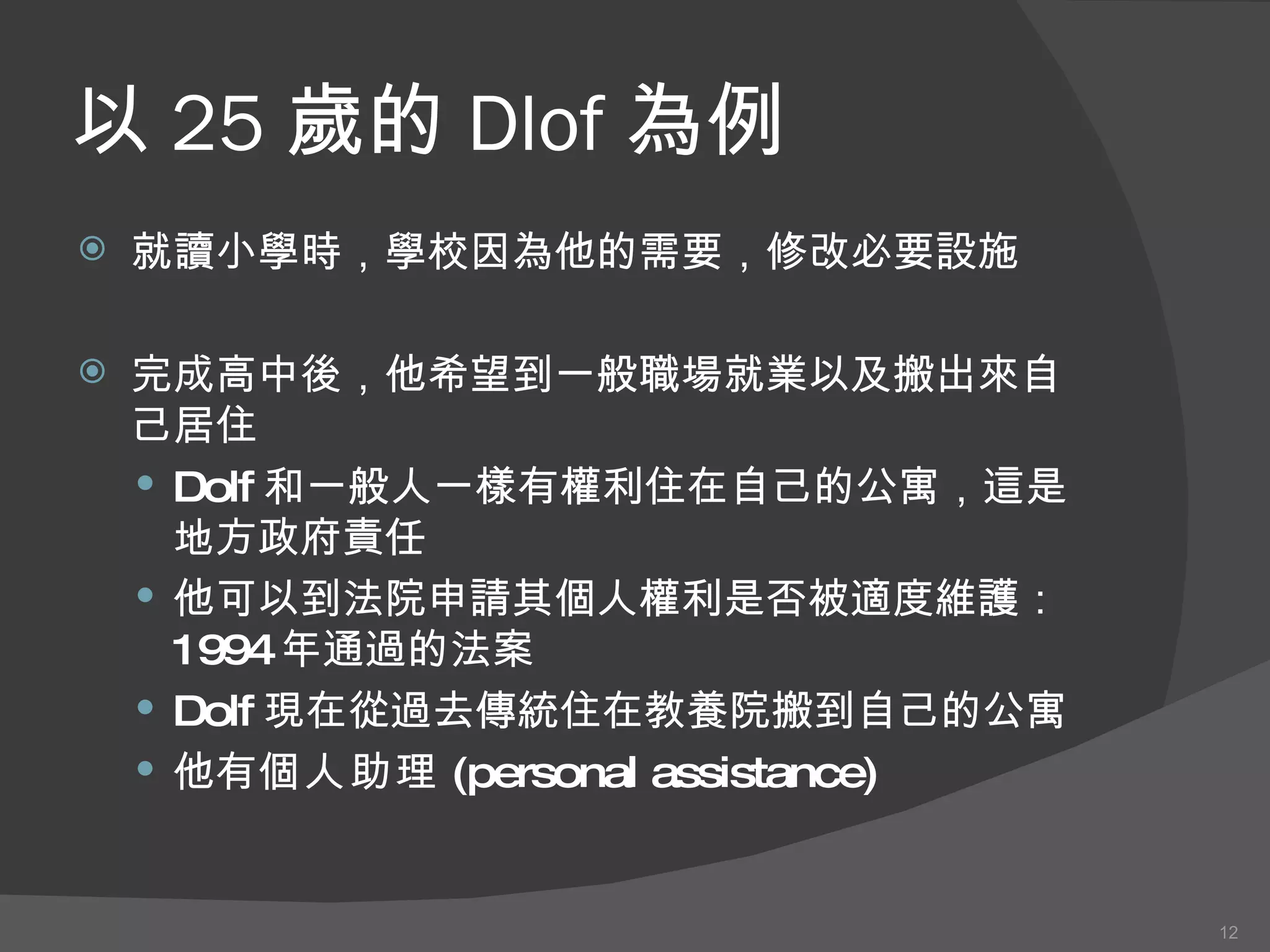 以 25 歲的 Dlof 為例 就讀小學 時 ，學校因為他的需要，修改必要設施 完成高中 後 ，他希望到一般職場就業以及搬出來自己居住 Dolf 和一般人一樣有權利住在自己的公寓，這是地方政府責任 他可以到法院申請其個人權利是否被適度維護 ： 1994 年通過的法案 Dolf 現在 從過去傳統住在教養院搬到自己的公寓 他 有 個人助理 (personal assistance) 
