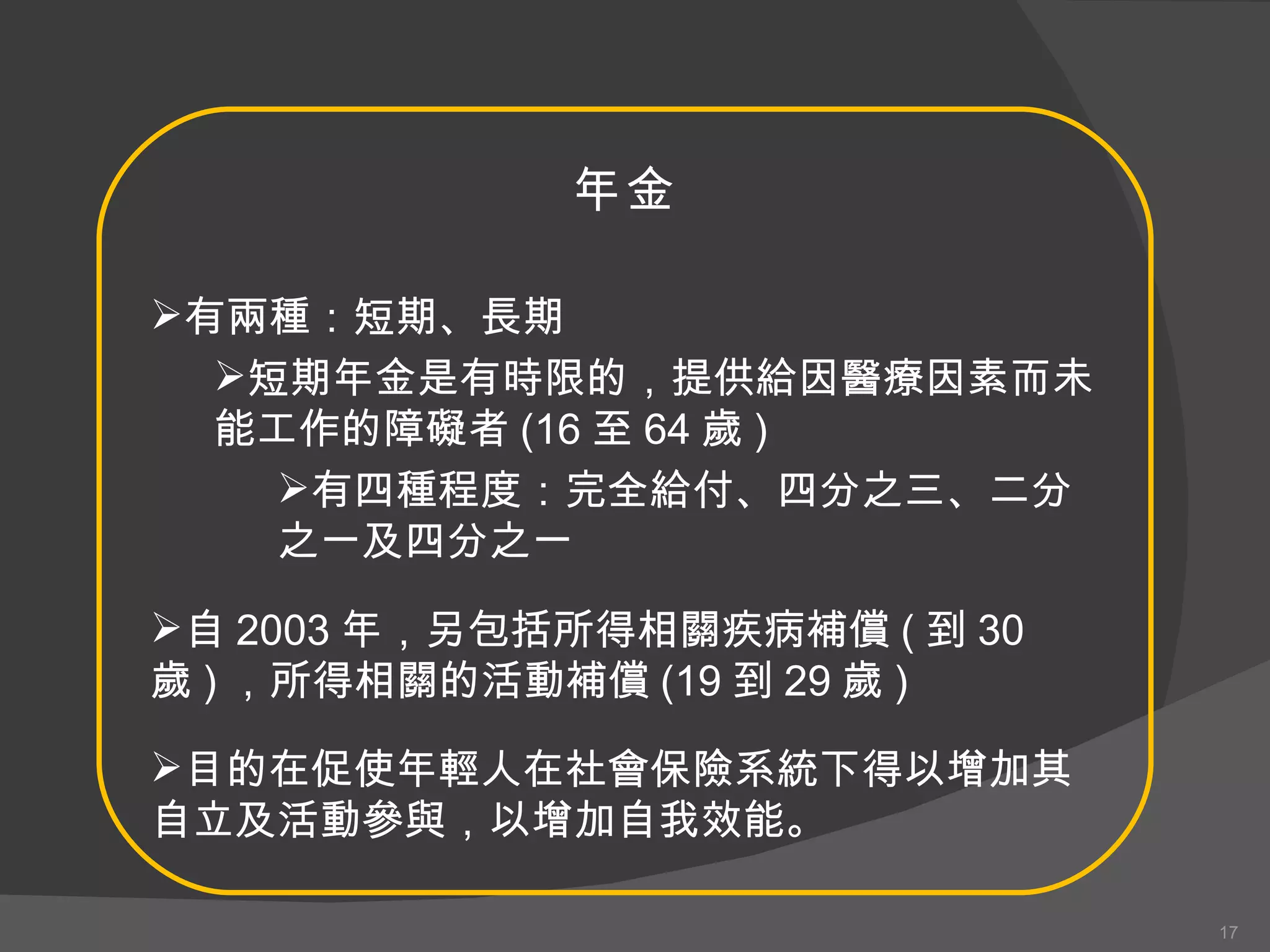 年金 有兩種：短期、長期 短期年金是有時限的，提供給因醫療因素而未能工作的障礙者 (16 至 64 歲 ) 有四種程度：完全給付、四分之三、二分之一及四分之一 自 2003 年，另包括所得相關疾病補償 ( 到 30 歲 ) ，所得相關的活動補償 (19 到 29 歲 ) 目的在促使年輕人在社會保險系統下得以增加其自立及活動參與，以增加自我效能。 