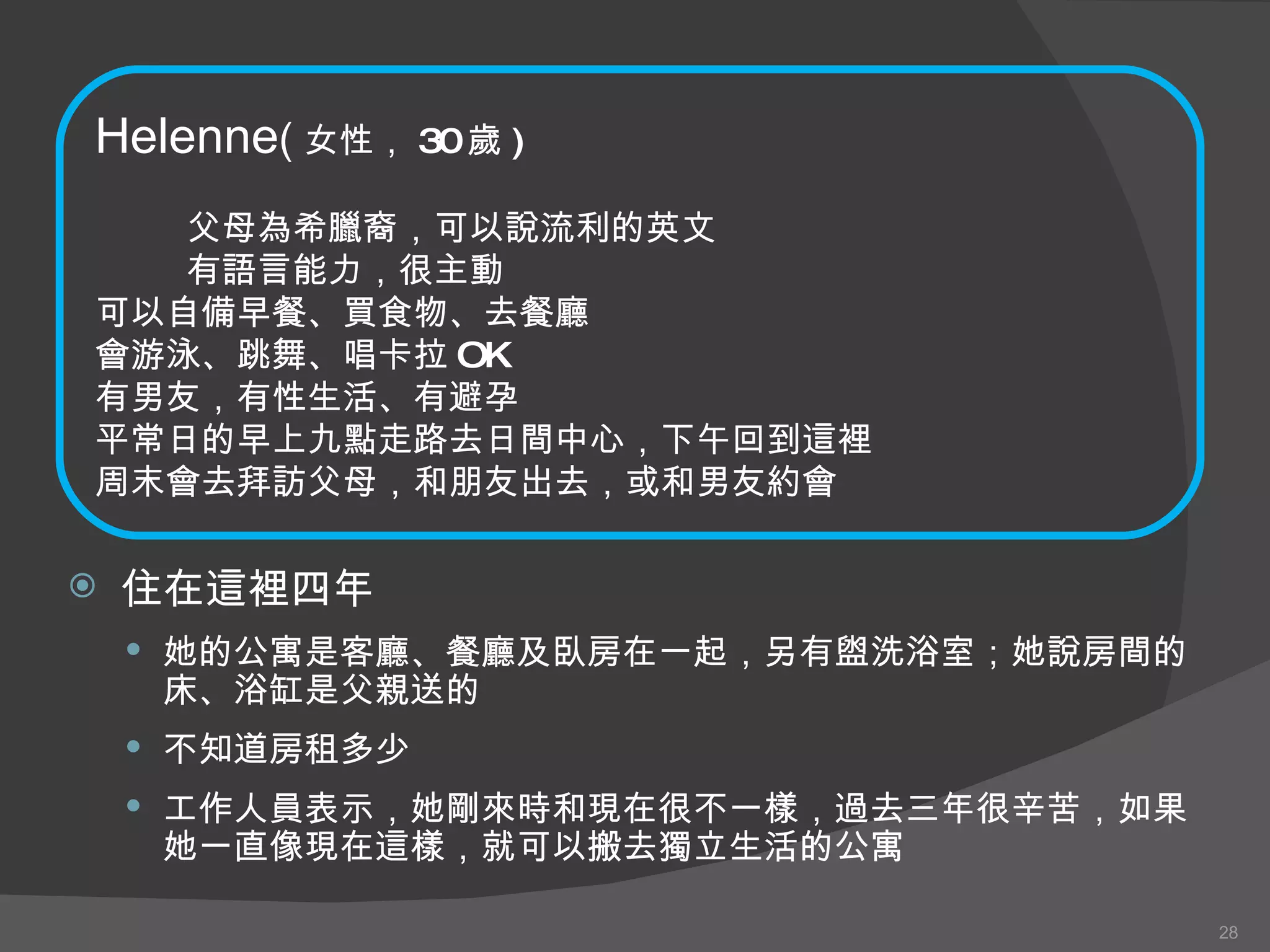 住在這裡四年 她的公寓是客廳、餐廳及臥房在一起，另有盥洗浴室；她說房間的床、浴缸是父親送的 不知道房租多少 工作人員表示，她剛來時和現在很不一樣，過去三年很辛苦，如果她一直像現在這樣，就可以搬去獨立生活的公寓 Helenne ( 女性， 30 歲 ) 父母為希臘裔，可以說流利的英文 有語言能力，很主動 可以自備早餐、買食物、去餐廳 會游泳、跳舞、唱卡拉 OK 有男友，有性生活、有避孕 平常日的早上九點走路去日間中心，下午回到這裡 周末會去拜訪父母，和朋友出去，或和男友約會 