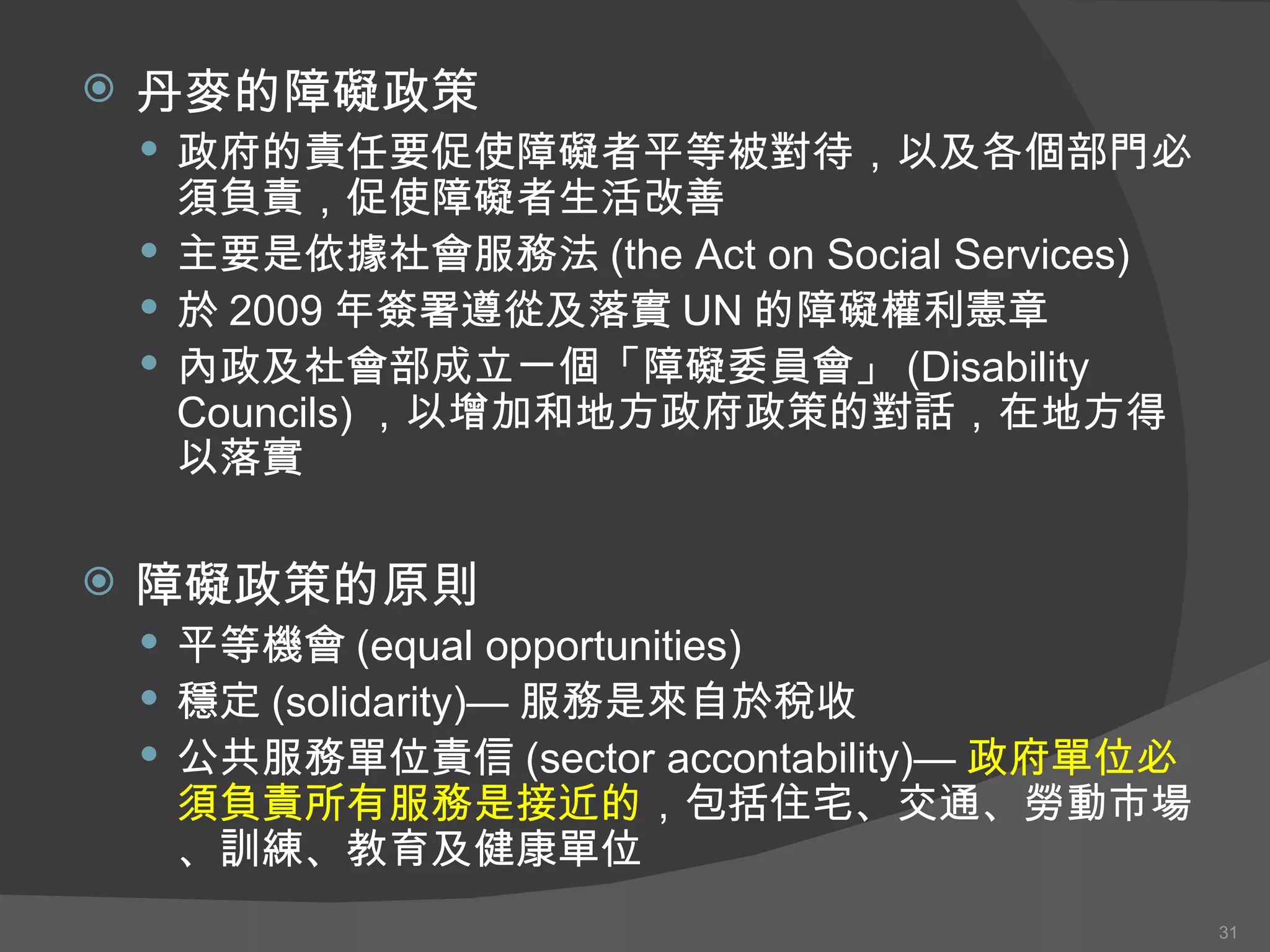 丹麥的 障礙政策 政府的責任要促使障礙者平等被對待，以及各個部門必須負責，促使障礙者生活改善 主要是依據社會服務法 (the Act on Social Services) 於 2009 年簽署遵從及落實 UN 的障礙權利憲章 內政 及社會 部成立一個「障礙委員會」 (Disability Councils) ，以增加和地方政府政策的對話，在地方得以落實 障礙政策的原則 平等機會 (equal opportunities) 穩定 (solidarity)— 服務是來自於稅收 公共服務單位責信 (sector accontability)— 政府單位必須負責所有服務是接近的 ，包括住宅、交通、勞動市場、訓練、教育及健康單位 