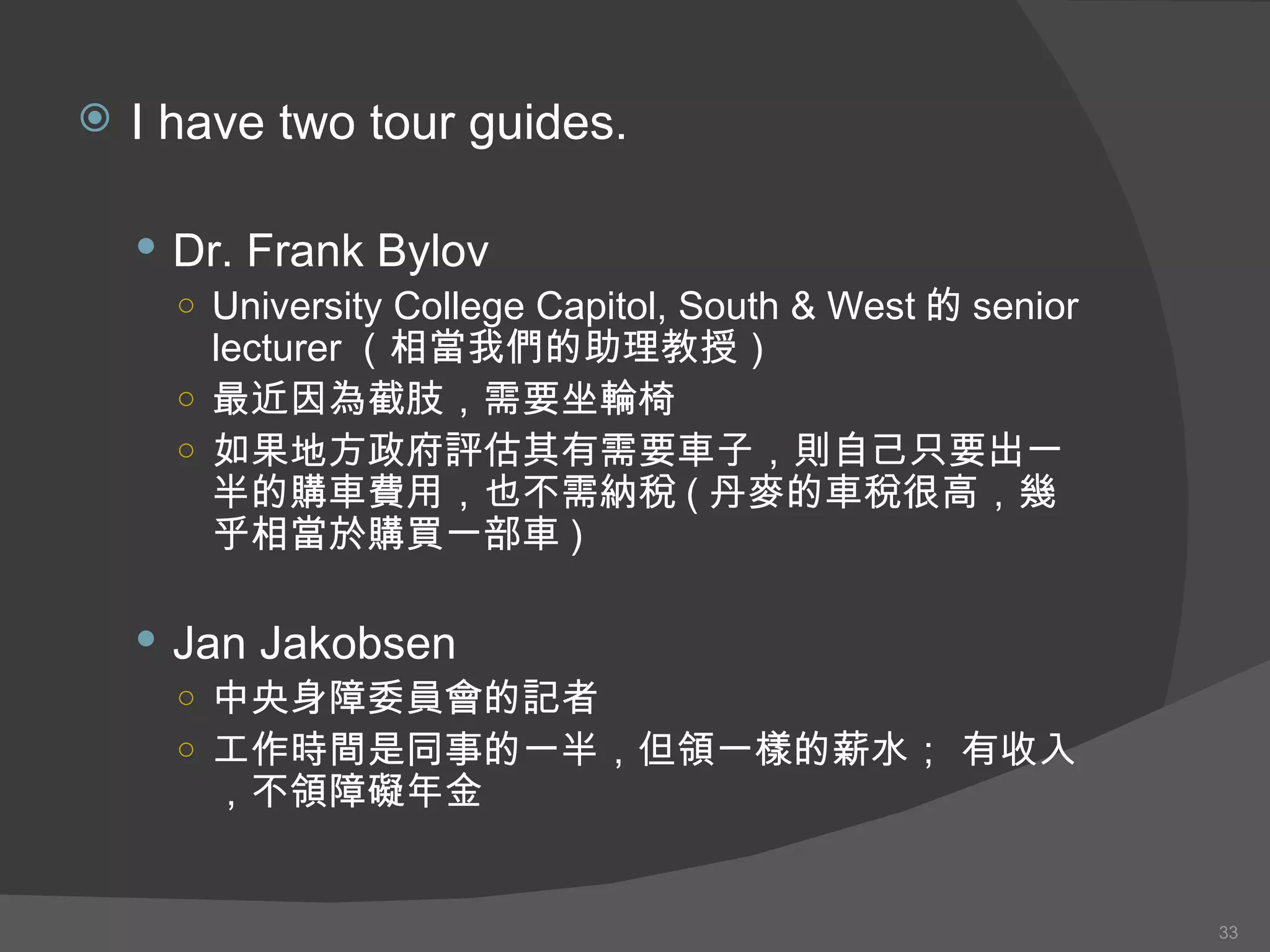 I have two tour guides. Dr. Frank Bylov University College Capitol, South & West 的 senior lecturer （相當我們的助理教授） 最近因為截肢，需要坐輪椅 如果地方政府評估 其 有需要 車子 ，則自己只要出一半 的購車費用 ，也不需納稅 ( 丹麥的車稅很高，幾乎相當於購買一部車 ) Jan Jakobsen 中央身障委員會的記者 工作時間是同事的一半，但領一樣的薪水； 有收入，不領障礙年金 