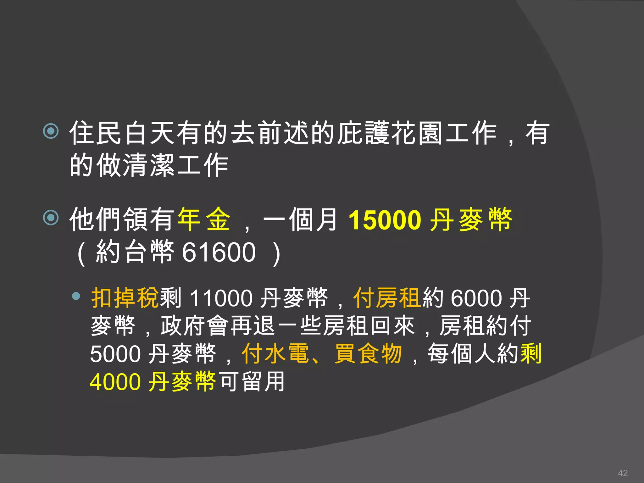 住民白天有的去前述的庇護花園工作，有的做清潔工作 他們領有 年金 ，一個月 15000 丹麥幣 （約台幣 61600 ） 扣掉稅 剩 11000 丹麥幣 ， 付房租 約 6000 丹麥幣 ，政府會再退ㄧ些房租回來，房租約付 5000 丹麥幣 ， 付水電、 買 食物 ，每個人約 剩 4000 丹麥幣 可 留用 