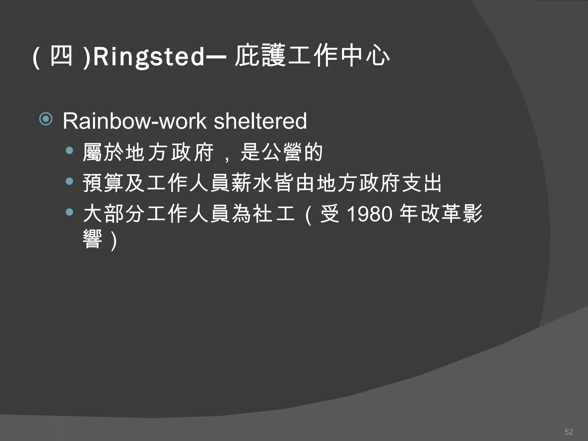 ( 四 )Ringsted─ 庇護工作中心 Rainbow-work sheltered 屬於 地方政府 ， 是公營的 預算及工作人員薪水皆由地方政府支出 大部分工作人員為 社工 （受 1980 年改革影響） 