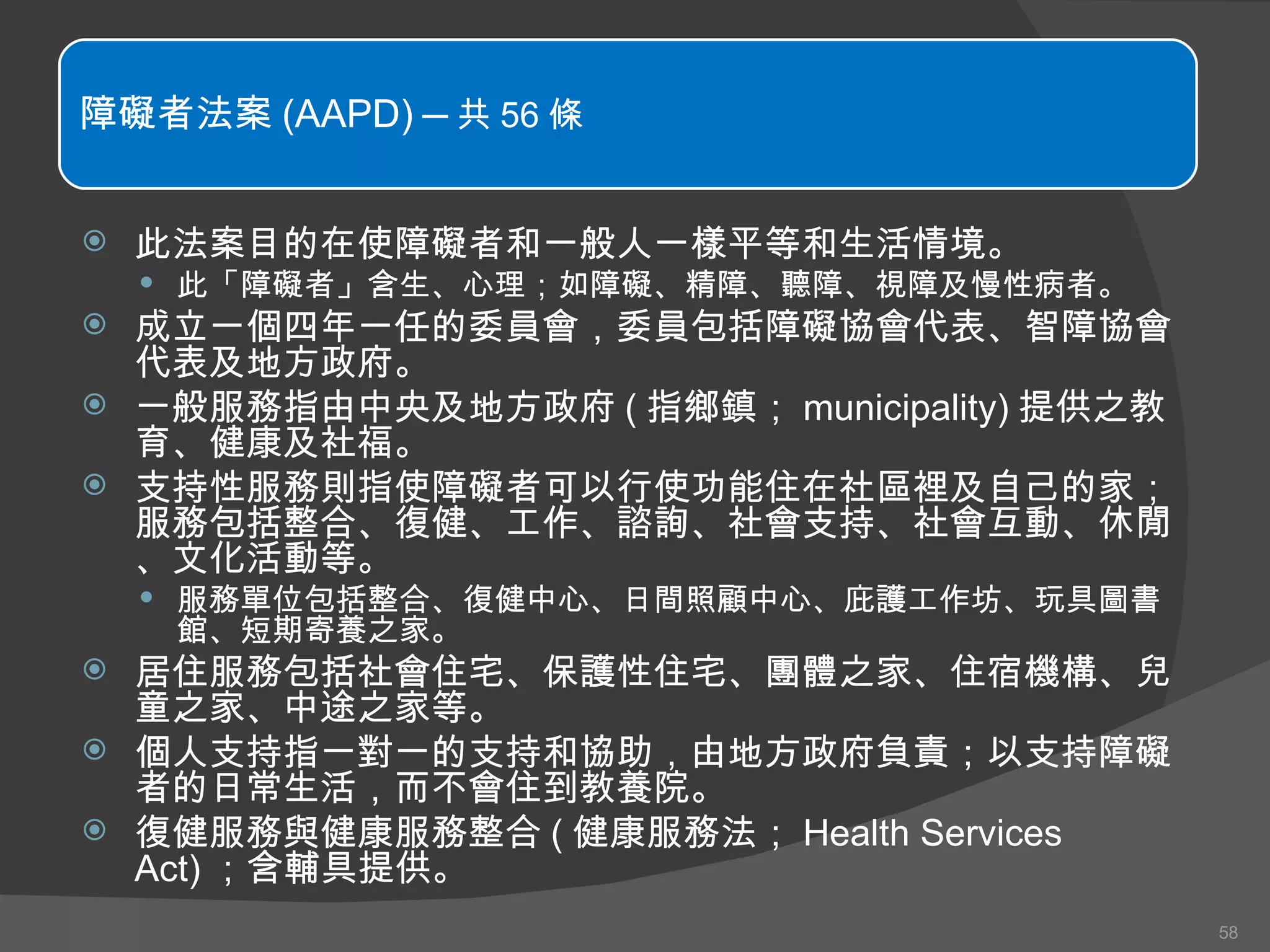 此法案目的在使障礙者和一般人一樣平等和生活情境。 此「障礙者」含生、心理；如障礙、精障、聽障、視障及慢性病者。 成立一個四年一任的委員會，委員包括障礙協會代表、智障協會代表及地方政府。 一般服務指由中央及地方政府 ( 指鄉鎮； municipality) 提供之教育、健康及社福。 支持性服務則指使障礙者可以行使功能住在社區裡及自己的家；服務包括整合、復健、工作、諮詢、社會支持、社會互動、休閒、文化活動等。 服務單位包括整合、復健中心、日間照顧中心、庇護工作坊、玩具圖書館、短期寄養之家。 居住服務包括社會住宅、保護性住宅、團體之家、住宿機構、兒童之家、中途之家等。 個人支持指一對一的支持和協助，由地方政府負責；以支持障礙者的日常生活，而不會住到教養院。 復健服務與健康服務整合 ( 健康服務法； Health Services Act) ；含輔具提供。 障礙者法案 (AAPD)  ─ 共 56 條 