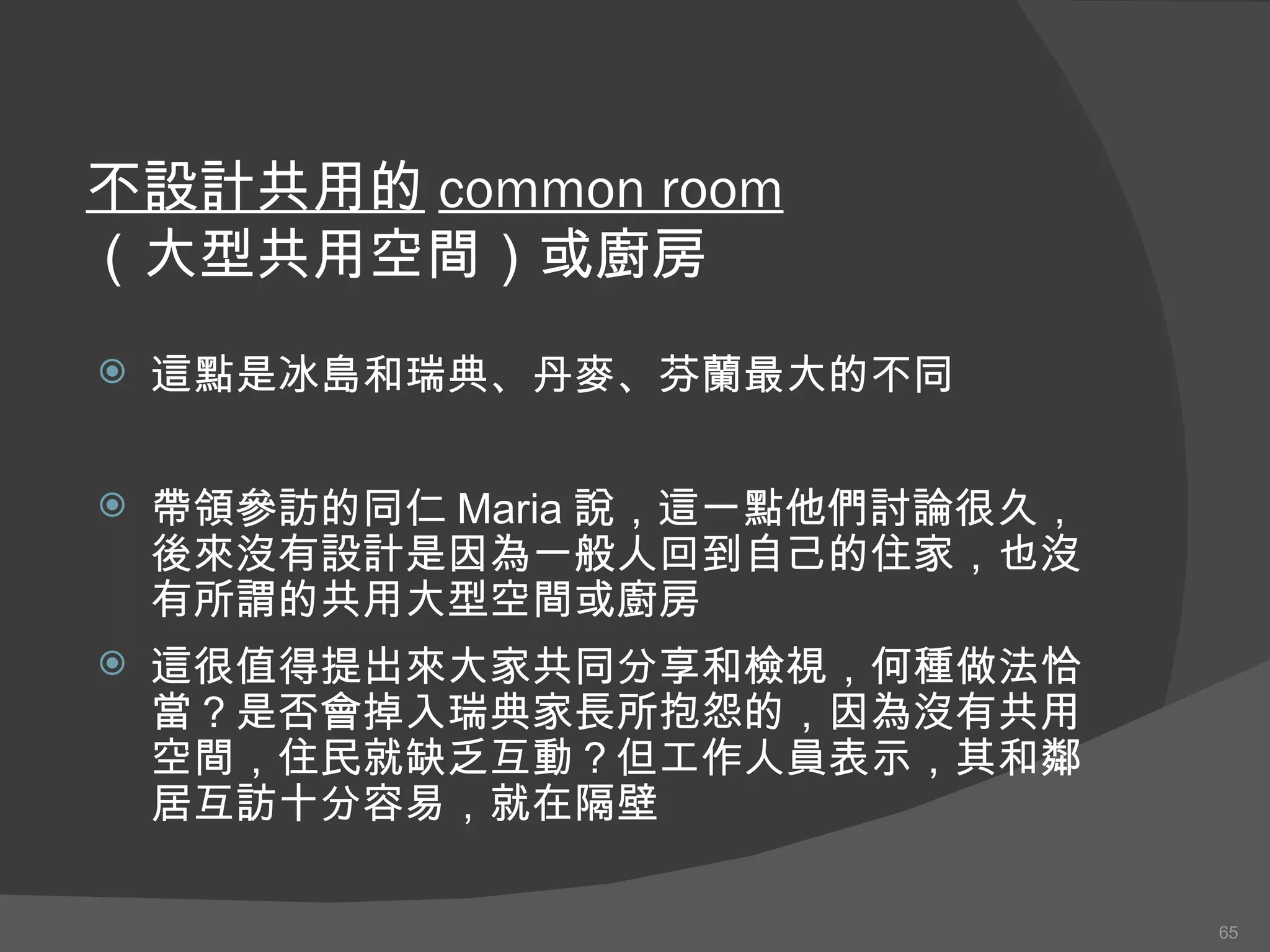 不設計共用的 common room （大型共用空間）或廚房 這點是冰島和 瑞典 、 丹 麥 、芬 蘭 最大 的 不同 帶領參訪的同仁 Maria 說，這一點他們討論很久，後來沒有設計是因為一般人回到自己的住家，也沒有所謂的共用大型空間或廚房 這 很值得提出來大家共同分享和檢視 ， 何種做法恰當 ？ 是否會掉入瑞典家長 所 抱怨的，因為沒有共用空間，住民就缺乏互動 ？ 但工作人員表示，其和鄰居互訪十分容易，就在隔壁 