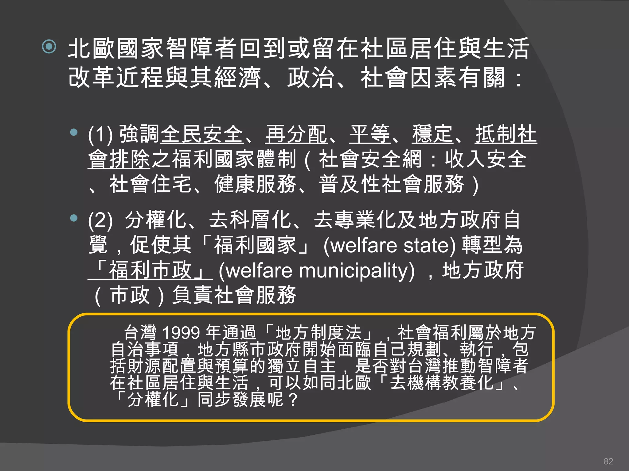 北歐國家智障者回到或留在社區居住與生活改革近程 與 其經濟、政治、社會因素有關： (1) 強調 全民安全 、 再分配 、 平等 、 穩定 、 抵制社會排除 之福利國家體制（社會安全網 ： 收入安全、社會住宅、健康服務、普及性社會服務） (2)  分權化、去科層化、去專業化及地方政府自覺，促使其「福利國家」 (welfare state) 轉型為 「福利市政」 (welfare municipality) ，地方政府（市政）負責社會服務 台灣 1999 年通過「地方制度法」，社會福利屬於地方自治事項，地方縣市政府開始面臨自己規劃、執行，包括財源配置與預算的獨立自主，是否對台灣推動智障者在社區居住與生活，可以如同北歐「去機構教養化」、「分權化」同步發展呢？ 
