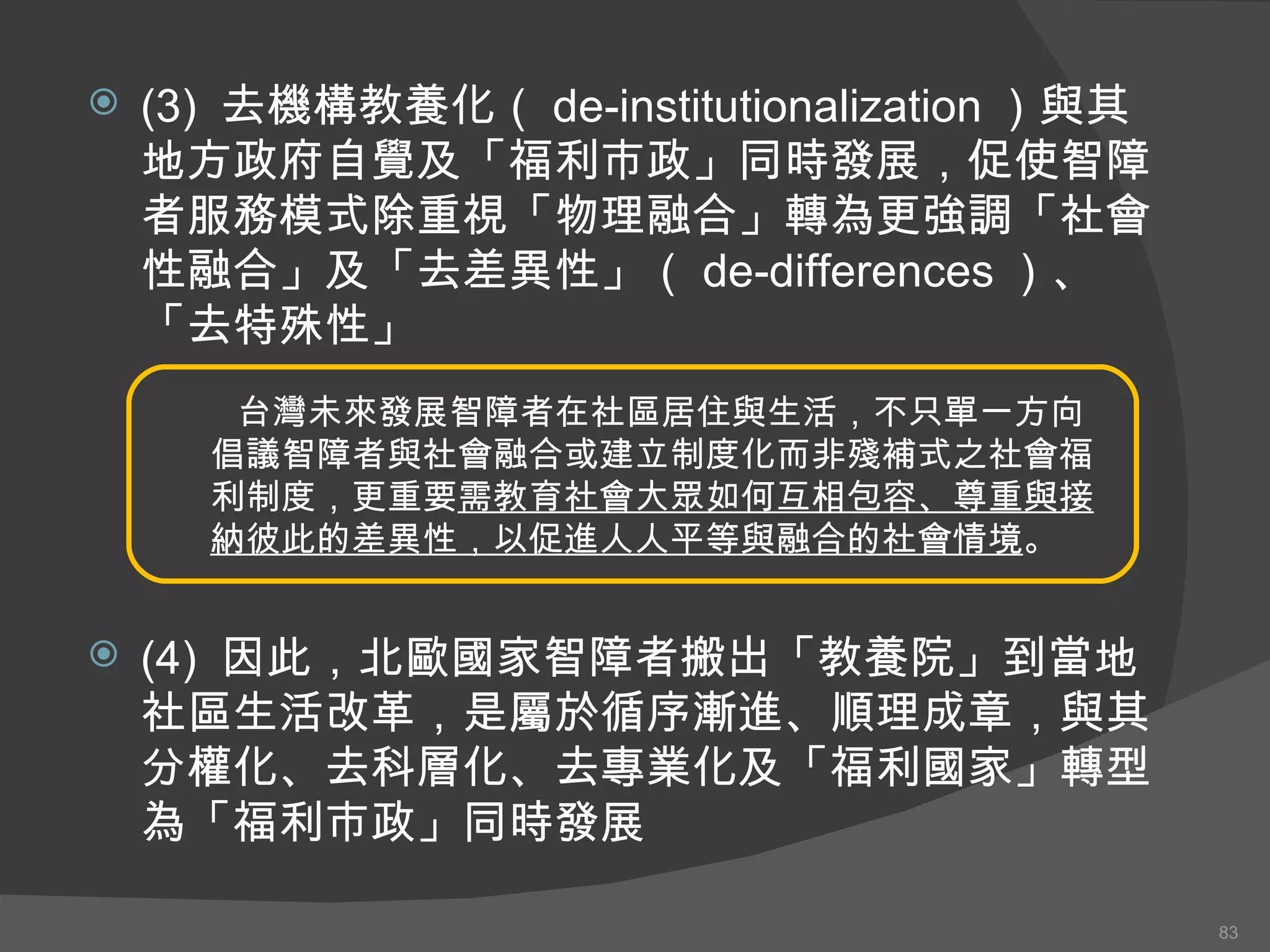 (3)  去機構教養化（ de-institutionalization ）與其地方政府自覺及「福利市政」同時發展，促使智障者服務模式除重視「物理融合」轉為更強調「社會性融合」及「去差異性」（ de-differences ）、「去特殊性」 (4)  因此，北歐國家智障者搬出「教養院」到當地社區生活改革，是屬於循序漸進、順理成章，與其分權化、去科層化、去專業化及「福利國家」轉型為「福利市政」同時發展 台灣未來發展智障者在社區居住與生活，不只單一方向倡議智障者與社會融合或建立制度化而非殘補式之社會福利制度，更重要 需教育社會大眾如何互相包容、尊重與接納彼此的差異性，以促進人人平等與融合的社會情境 。 