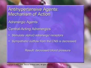 Copyright © 2002, 1998, Elsevier Science (USA). All rights reserved.
Antihypertensive Agents:Antihypertensive Agents:
Mechanism of ActionMechanism of Action
Adrenergic AgentsAdrenergic Agents
Central-Acting AdrenergicsCentral-Acting Adrenergics
• Stimulate alpha2-adrenergic receptorsStimulate alpha2-adrenergic receptors
• Sympathetic outflow from the CNS is decreasedSympathetic outflow from the CNS is decreased
Result: decreased blood pressureResult: decreased blood pressure
 
