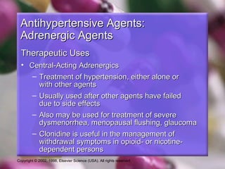 Copyright © 2002, 1998, Elsevier Science (USA). All rights reserved.
Antihypertensive Agents:Antihypertensive Agents:
Adrenergic AgentsAdrenergic Agents
Therapeutic UsesTherapeutic Uses
• Central-Acting AdrenergicsCentral-Acting Adrenergics
– Treatment of hypertension, either alone orTreatment of hypertension, either alone or
with other agentswith other agents
– Usually used after other agents have failedUsually used after other agents have failed
due to side effectsdue to side effects
– Also may be used for treatment of severeAlso may be used for treatment of severe
dysmenorrhea, menopausal flushing, glaucomadysmenorrhea, menopausal flushing, glaucoma
– Clonidine is useful in the management ofClonidine is useful in the management of
withdrawal symptoms in opioid- or nicotine-withdrawal symptoms in opioid- or nicotine-
dependent personsdependent persons
 