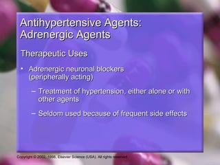 Copyright © 2002, 1998, Elsevier Science (USA). All rights reserved.
Antihypertensive Agents:Antihypertensive Agents:
Adrenergic AgentsAdrenergic Agents
Therapeutic UsesTherapeutic Uses
• Adrenergic neuronal blockersAdrenergic neuronal blockers
(peripherally acting)(peripherally acting)
– Treatment of hypertension, either alone or withTreatment of hypertension, either alone or with
other agentsother agents
– Seldom used because of frequent side effectsSeldom used because of frequent side effects
 