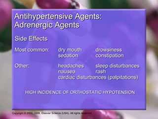 Copyright © 2002, 1998, Elsevier Science (USA). All rights reserved.
Antihypertensive Agents:Antihypertensive Agents:
Adrenergic AgentsAdrenergic Agents
Side EffectsSide Effects
Most common:Most common: dry mouthdry mouth drowsinessdrowsiness
sedationsedation constipationconstipation
Other:Other: headachesheadaches sleep disturbancessleep disturbances
nauseanausea rashrash
cardiac disturbances (palpitations)cardiac disturbances (palpitations)
HIGH INCIDENCE OF ORTHOSTATIC HYPOTENSIONHIGH INCIDENCE OF ORTHOSTATIC HYPOTENSION
 