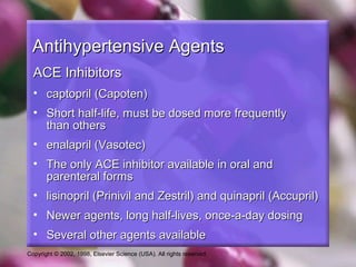 Copyright © 2002, 1998, Elsevier Science (USA). All rights reserved.
Antihypertensive AgentsAntihypertensive Agents
ACE InhibitorsACE Inhibitors
• captopril (Capoten)captopril (Capoten)
• Short half-life, must be dosed more frequentlyShort half-life, must be dosed more frequently
than othersthan others
• enalapril (Vasotec)enalapril (Vasotec)
• The only ACE inhibitor available in oral andThe only ACE inhibitor available in oral and
parenteral formsparenteral forms
• lisinopril (Prinivil and Zestril) and quinapril (Accupril)lisinopril (Prinivil and Zestril) and quinapril (Accupril)
• Newer agents, long half-lives, once-a-day dosingNewer agents, long half-lives, once-a-day dosing
• Several other agents availableSeveral other agents available
 