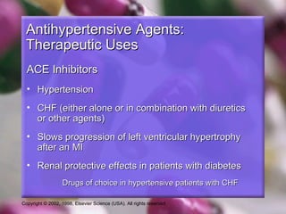 Copyright © 2002, 1998, Elsevier Science (USA). All rights reserved.
Antihypertensive Agents:Antihypertensive Agents:
Therapeutic UsesTherapeutic Uses
ACE InhibitorsACE Inhibitors
• HypertensionHypertension
• CHF (either alone or in combination with diureticsCHF (either alone or in combination with diuretics
or other agents)or other agents)
• Slows progression of left ventricular hypertrophySlows progression of left ventricular hypertrophy
after an MIafter an MI
• Renal protective effects in patients with diabetesRenal protective effects in patients with diabetes
Drugs of choice in hypertensive patients with CHFDrugs of choice in hypertensive patients with CHF
 