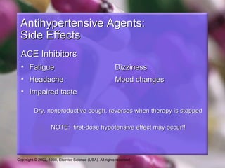 Copyright © 2002, 1998, Elsevier Science (USA). All rights reserved.
Antihypertensive Agents:Antihypertensive Agents:
Side EffectsSide Effects
ACE InhibitorsACE Inhibitors
• FatigueFatigue DizzinessDizziness
• HeadacheHeadache Mood changesMood changes
• Impaired tasteImpaired taste
Dry, nonproductive cough, reverses when therapy is stoppedDry, nonproductive cough, reverses when therapy is stopped
NOTE: first-dose hypotensive effect may occur!!NOTE: first-dose hypotensive effect may occur!!
 