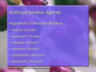 Copyright © 2002, 1998, Elsevier Science (USA). All rights reserved.
Antihypertensive Agents:Antihypertensive Agents:
Angiotensin II Receptor BlockersAngiotensin II Receptor Blockers
• losartan (Cozaar)losartan (Cozaar)
• eposartan (Teveten)eposartan (Teveten)
• valsartan (Diovan)valsartan (Diovan)
• irbesartan (Avapro)irbesartan (Avapro)
• candesartan (Atacand)candesartan (Atacand)
• telmisartan (Micardis)telmisartan (Micardis)
 