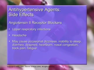 Copyright © 2002, 1998, Elsevier Science (USA). All rights reserved.
Antihypertensive Agents:Antihypertensive Agents:
Side EffectsSide Effects
Angiotensin II Receptor BlockersAngiotensin II Receptor Blockers
• Upper respiratory infectionsUpper respiratory infections
• HeadacheHeadache
• May cause occasional dizziness, inability to sleep,May cause occasional dizziness, inability to sleep,
diarrhea, dyspnea, heartburn, nasal congestion,diarrhea, dyspnea, heartburn, nasal congestion,
back pain, fatigueback pain, fatigue
 
