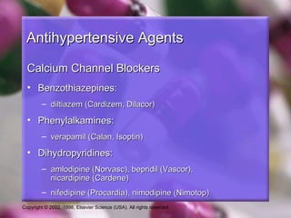 Copyright © 2002, 1998, Elsevier Science (USA). All rights reserved.
Antihypertensive AgentsAntihypertensive Agents
Calcium Channel BlockersCalcium Channel Blockers
• Benzothiazepines:Benzothiazepines:
– diltiazem (Cardizem, Dilacor)diltiazem (Cardizem, Dilacor)
• Phenylalkamines:Phenylalkamines:
– verapamil (Calan, Isoptin)verapamil (Calan, Isoptin)
• Dihydropyridines:Dihydropyridines:
– amlodipine (Norvasc), bepridil (Vascor),amlodipine (Norvasc), bepridil (Vascor),
nicardipine (Cardene)nicardipine (Cardene)
– nifedipine (Procardia), nimodipine (Nimotop)nifedipine (Procardia), nimodipine (Nimotop)
 