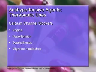 Copyright © 2002, 1998, Elsevier Science (USA). All rights reserved.
Antihypertensive Agents:Antihypertensive Agents:
Therapeutic UsesTherapeutic Uses
Calcium Channel BlockersCalcium Channel Blockers
• AnginaAngina
• HypertensionHypertension
• DysrhythmiasDysrhythmias
• Migraine headachesMigraine headaches
 
