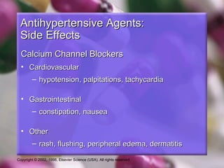 Copyright © 2002, 1998, Elsevier Science (USA). All rights reserved.
Antihypertensive Agents:Antihypertensive Agents:
Side EffectsSide Effects
Calcium Channel BlockersCalcium Channel Blockers
• CardiovascularCardiovascular
– hypotension, palpitations, tachycardiahypotension, palpitations, tachycardia
• GastrointestinalGastrointestinal
– constipation, nauseaconstipation, nausea
• OtherOther
– rash, flushing, peripheral edema, dermatitisrash, flushing, peripheral edema, dermatitis
 