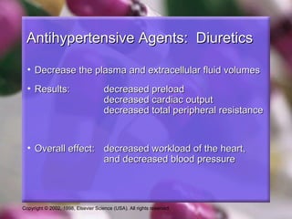 Copyright © 2002, 1998, Elsevier Science (USA). All rights reserved.
Antihypertensive Agents: DiureticsAntihypertensive Agents: Diuretics
• Decrease the plasma and extracellular fluid volumesDecrease the plasma and extracellular fluid volumes
• Results:Results: decreased preloaddecreased preload
decreased cardiac outputdecreased cardiac output
decreased total peripheral resistancedecreased total peripheral resistance
• Overall effect:Overall effect: decreased workload of the heart,decreased workload of the heart,
and decreased blood pressureand decreased blood pressure
 