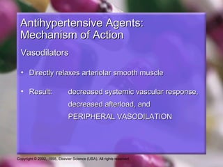 Copyright © 2002, 1998, Elsevier Science (USA). All rights reserved.
Antihypertensive Agents:Antihypertensive Agents:
Mechanism of ActionMechanism of Action
VasodilatorsVasodilators
• Directly relaxes arteriolar smooth muscleDirectly relaxes arteriolar smooth muscle
• Result:Result: decreased systemic vascular response,decreased systemic vascular response,
decreased afterload, anddecreased afterload, and
PERIPHERAL VASODILATIONPERIPHERAL VASODILATION
 