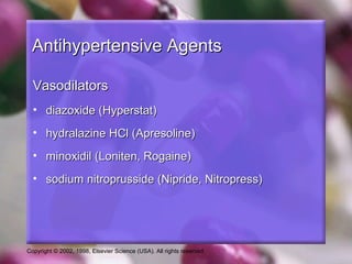 Copyright © 2002, 1998, Elsevier Science (USA). All rights reserved.
Antihypertensive AgentsAntihypertensive Agents
VasodilatorsVasodilators
• diazoxide (Hyperstat)diazoxide (Hyperstat)
• hydralazine HCl (Apresoline)hydralazine HCl (Apresoline)
• minoxidil (Loniten, Rogaine)minoxidil (Loniten, Rogaine)
• sodium nitroprusside (Nipride, Nitropress)sodium nitroprusside (Nipride, Nitropress)
 